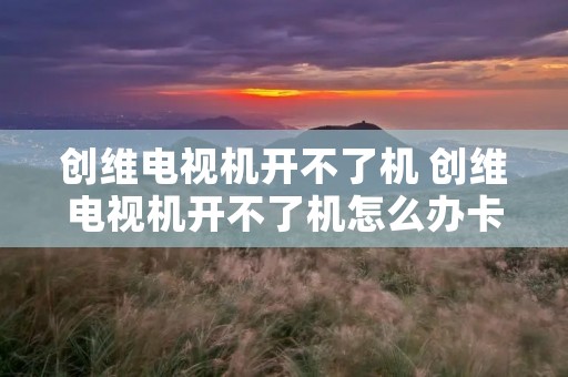 创维电视机开不了机 创维电视机开不了机怎么办卡屏