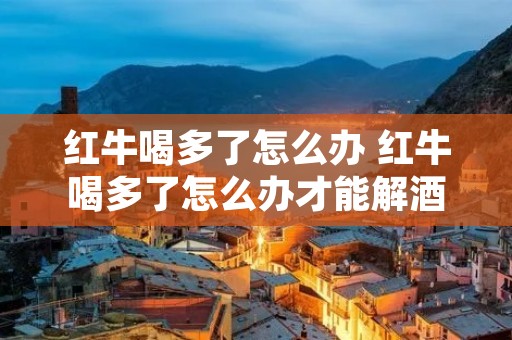 红牛喝多了怎么办 红牛喝多了怎么办才能解酒 红牛喝多了怎么办 红牛喝多了怎么办才能解酒