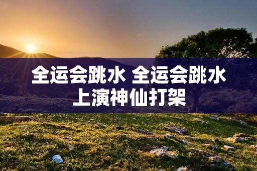 全运会跳水 全运会跳水上演神仙打架