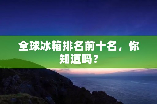 全球冰箱排名前十名,你知道吗? 全球冰箱排名前十名,你知道吗?