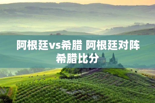 阿根廷vs希腊 阿根廷对阵希腊比分 阿根廷vs希腊 阿根廷对阵希腊比分