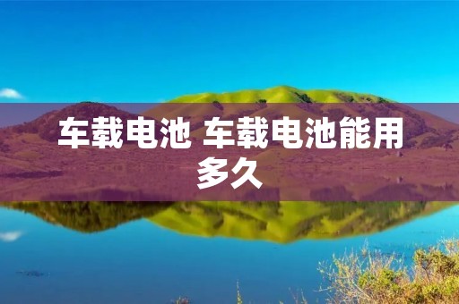 车载电池 车载电池能用多久