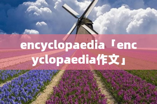 encyclopaedia「encyclopaedia作文」 encyclopaedia「encyclopaedia作文」