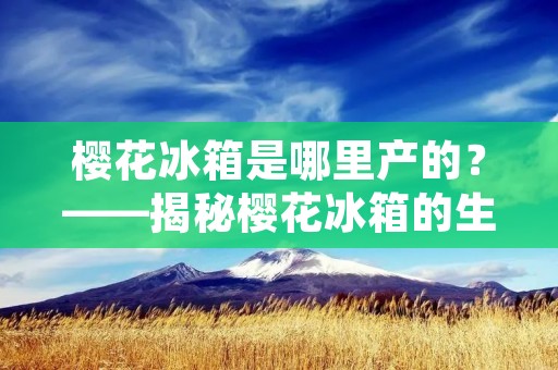 樱花冰箱是哪里产的?——揭秘樱花冰箱的生产地 樱花冰箱是哪里产的?——揭秘樱花冰箱的生产地