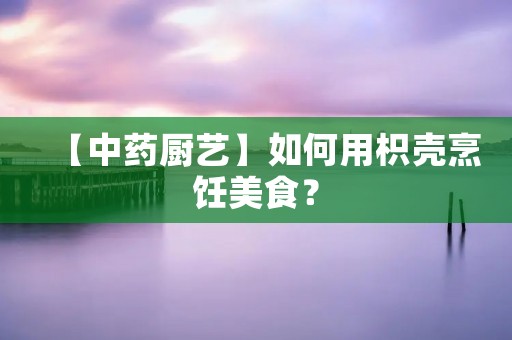 【中药厨艺】如何用枳壳烹饪美食? 【中药厨艺】如何用枳壳烹饪美食?