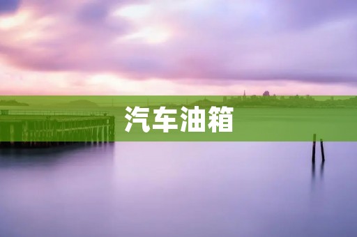 汽车油箱:功能、种类及保养方法 汽车油箱:功能、种类及保养方法