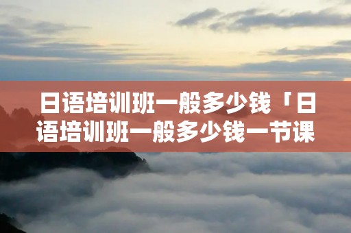 日语培训班一般多少钱「日语培训班一般多少钱一节课」