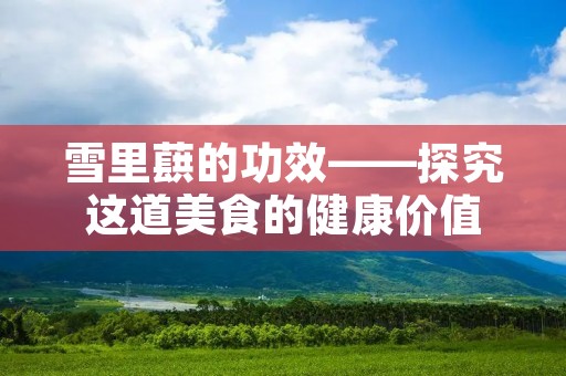 雪里蕻的功效——探究这道美食的健康价值 雪里蕻的功效——探究这道美食的健康价值