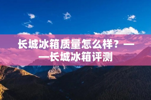 长城冰箱质量怎么样？——长城冰箱评测