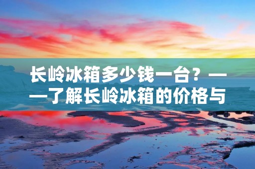 长岭冰箱多少钱一台?——了解长岭冰箱的价格与性能 长岭冰箱多少钱一台?——了解长岭冰箱的价格与性能