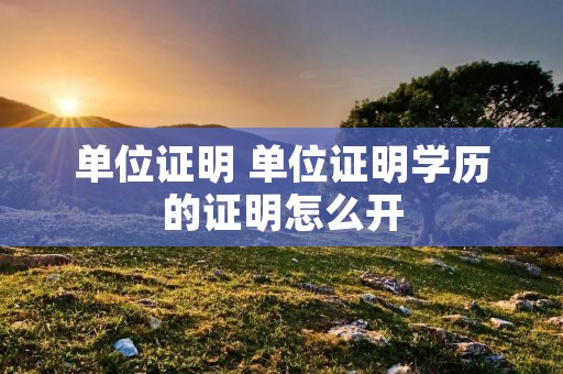 单位证明 单位证明学历的证明怎么开