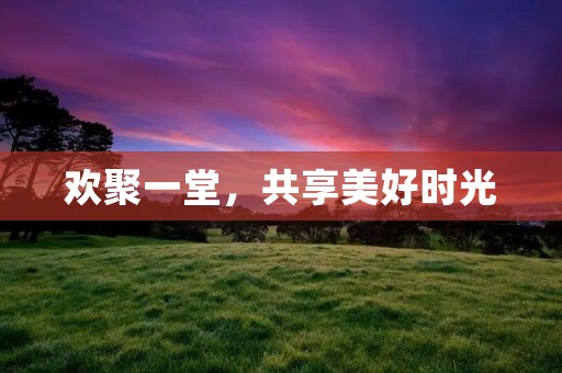 欢聚一堂,共享美好时光 欢聚一堂,共享美好时光