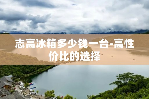志高冰箱多少钱一台-高性价比的选择 志高冰箱多少钱一台-高性价比的选择