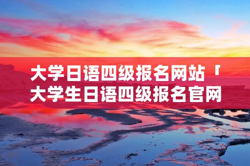 大学日语四级报名网站「大学生日语四级报名官网」