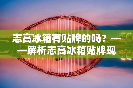 志高冰箱有贴牌的吗?——解析志高冰箱贴牌现象 志高冰箱有贴牌的吗?——解析志高冰箱贴牌现象