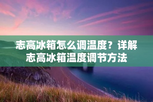 志高冰箱怎么调温度？详解志高冰箱温度调节方法