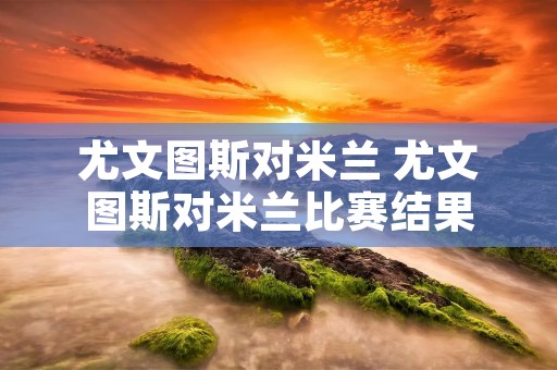 尤文图斯对米兰 尤文图斯对米兰比赛结果 尤文图斯对米兰 尤文图斯对米兰比赛结果