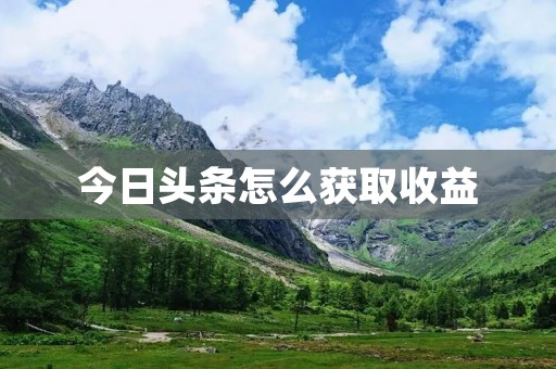今日头条怎么获取收益:详解头条号的流量变现之道