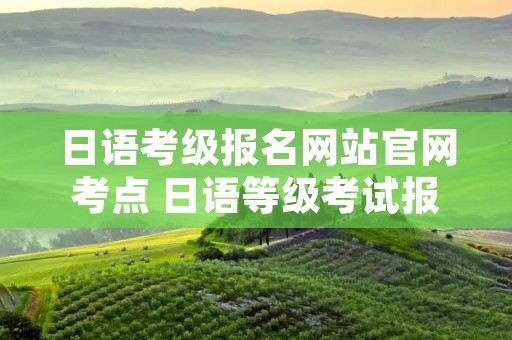日语考级报名网站官网考点 日语等级考试报名点