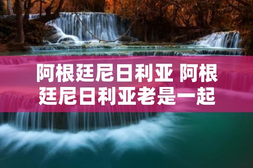 阿根廷尼日利亚 阿根廷尼日利亚老是一起 阿根廷尼日利亚 阿根廷尼日利亚老是一起