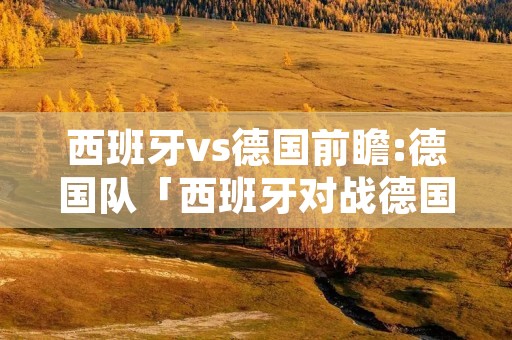西班牙vs德国前瞻:德国队「西班牙对战德国队」