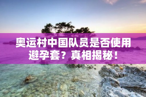 奥运村中国队员是否使用避孕套？真相揭秘！