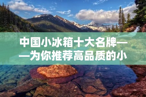 中国小冰箱十大名牌——为你推荐高品质的小型冰箱 中国小冰箱十大名牌——为你推荐高品质的小型冰箱