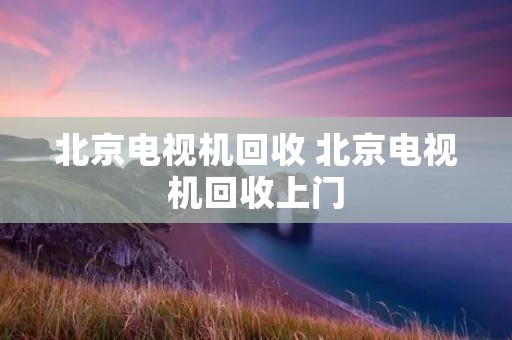 北京电视机回收 北京电视机回收上门 北京电视机回收 北京电视机回收上门