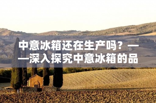 中意冰箱还在生产吗?——深入探究中意冰箱的品牌历史和现状 中意冰箱还在生产吗?——深入探究中意冰箱的品牌历史和现状