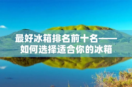 最好冰箱排名前十名——如何选择适合你的冰箱 最好冰箱排名前十名——如何选择适合你的冰箱