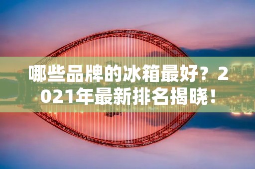 哪些品牌的冰箱最好?2021年最新排名揭晓! 哪些品牌的冰箱最好?2021年最新排名揭晓!
