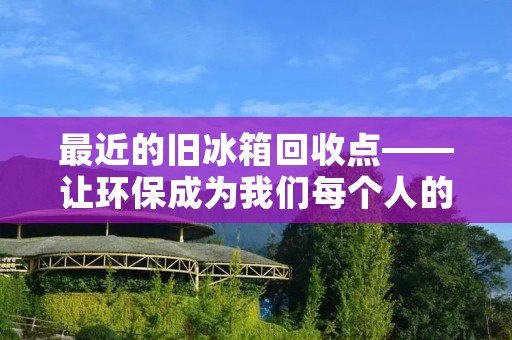 最近的旧冰箱回收点——让环保成为我们每个人的责任 最近的旧冰箱回收点——让环保成为我们每个人的责任