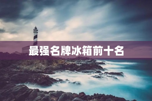 最强名牌冰箱前十名:为您的家居生活保驾护航 最强名牌冰箱前十名:为您的家居生活保驾护航