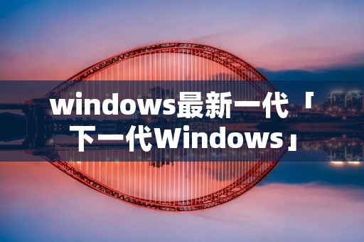 windows最新一代「下一代Windows」 windows最新一代「下一代Windows」
