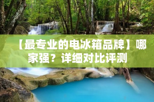 【最专业的电冰箱品牌】哪家强?详细对比评测 【最专业的电冰箱品牌】哪家强?详细对比评测