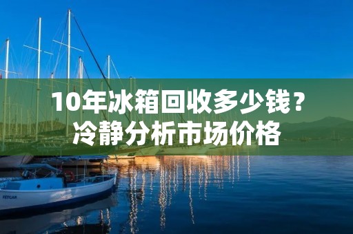 10年冰箱回收多少钱？冷静分析市场价格