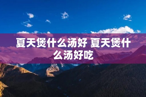 夏天煲什么汤好 夏天煲什么汤好吃 夏天煲什么汤好 夏天煲什么汤好吃