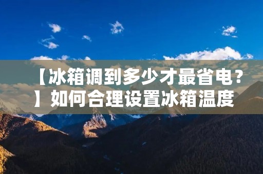 【冰箱调到多少才最省电?】如何合理设置冰箱温度 【冰箱调到多少才最省电?】如何合理设置冰箱温度