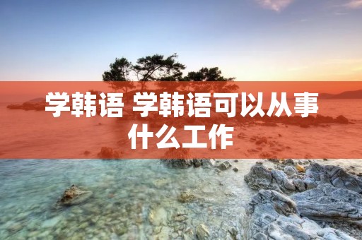 学韩语 学韩语可以从事什么工作 学韩语 学韩语可以从事什么工作