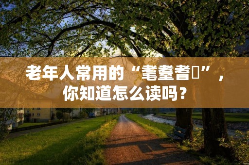 老年人常用的“耄耋耆耈”,你知道怎么读吗?