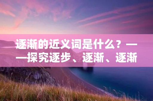逐渐的近义词是什么？——探究逐步、逐渐、逐渐递进的细微区别