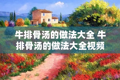 牛排骨汤的做法大全 牛排骨汤的做法大全视频 牛排骨汤的做法大全 牛排骨汤的做法大全视频