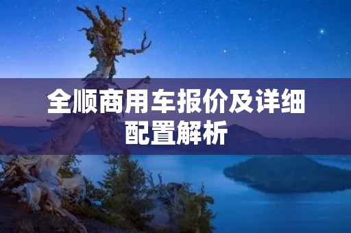 全顺商用车报价及详细配置解析 全顺商用车报价及详细配置解析