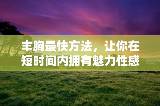 丰胸最快方法,让你在短时间内拥有魅力性感的胸部 丰胸最快方法,让你在短时间内拥有魅力性感的胸部
