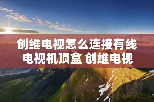 创维电视怎么连接有线电视机顶盒 创维电视连接有线电视机顶盒之后如何连接WIFI