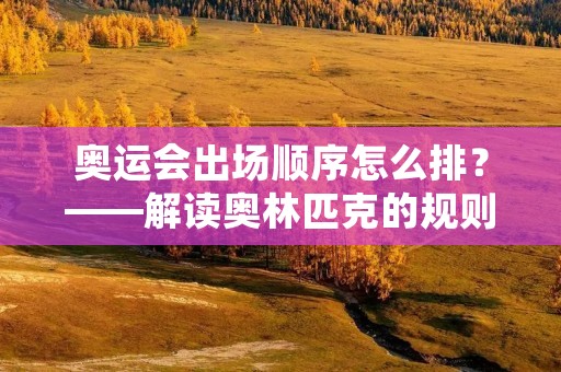 奥运会出场顺序怎么排?——解读奥林匹克的规则和惯例 奥运会出场顺序怎么排?——解读奥林匹克的规则和惯例
