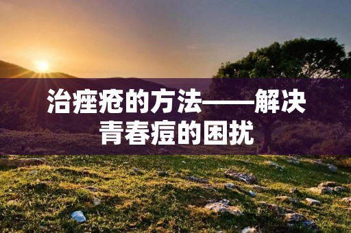 治痤疮的方法——解决青春痘的困扰
