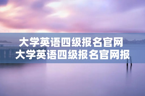 大学英语四级报名官网 大学英语四级报名官网报名