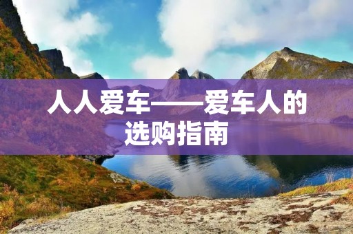 人人爱车——爱车人的选购指南 人人爱车——爱车人的选购指南