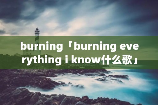burning「burning everything i know什么歌」